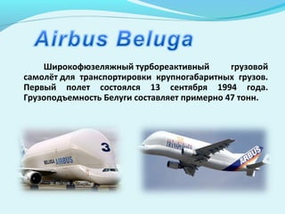Широкофюзеляжный турбореактивный грузовой
самолёт для транспортировки крупногабаритных грузов.
Первый полет состоялся 13 сентября 1994 года.
Грузоподъемность Белуги составляет примерно 47 тонн.
 