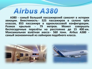 A380 - самый большой пассажирский самолет в истории
авиации. Вместимость - 525 пассажиров в салоне трёх
классов, 853 пассажира в одноклассовой конфигурации.
Размах крыльев - 79 метров. Может совершать
беспосадочные перелёты на расстояние до 15 400 км.
Максимальная взлётная масса - 560 тонн. Airbus А380 -
самый экономичный из лайнеров подобного класса.
 