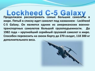 Продолжаем рассматривать самые большие самолеты в
мире. Пятый в списку идет самолет под названием - Lockheed
C-5 Galaxy. Он является одним из американских военно-
транспортных самолетов большой грузоподъемности. До
1982 года – крупнейший серийный грузовой самолет в мире.
Способен перевозить на своем борту до 270 солдат, 118 300 кг
дополнительного веса.
 