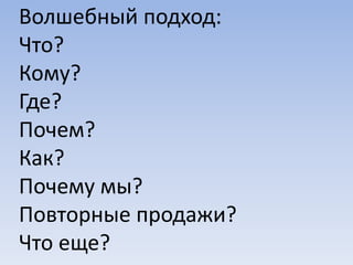 Волшебный подход:
Что?
Кому?
Где?
Почем?
Как?
Почему мы?
Повторные продажи?
Что еще?
 