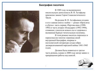 Биография писателя
В 1989 году за выдающуюся
писательскую деятельность В. П. Астафьеву
присвоено звание Героя Социалистического
Труда.
На родине В. П. Астафьевым создана
и его главная книга о войне — роман «Прокляты
и убиты»: часть первая «Чертова яма» (1990-
1992) и часть вторая «Плацдарм» (1992-1994),
отнявшая у писателя немало сил и здоровья и
вызвавшая бурную читательскую полемику.
В этом романе писатель переписал и
переосмыслил многие страницы своей
внутренней биографии, впервые в
постсоветской литературе создал образ
десакрализованной народной войны 1941-1945
годов.
Должна была появиться и третья
часть романа, однако в 2000 году автор заявил о
прекращении работы над книгой.
.
 