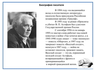 Биография писателя
В 1994 году «за выдающийся
вклад в отечественную литературу»
писателю была присуждена Российская
независимая премия «Триумф».
В 1995 году за роман «Прокляты
и убиты» В. П. Астафьев был удостоен
Государственной премии России.
С сентября 1994-го по январь
1995-го мастер слова работает над новой
повестью о войне «Так хочется жить», а в
1995-1996 годах пишет — тоже «военную»
— повесть «Обертон», в 1997 году он
завершает повесть «Веселый солдат»,
начатую в 1987 году, — война не
оставляет писателя, тревожит память.
Веселый солдат — это он, израненный
молодой солдат Астафьев,
возвращающийся с фронта и
примеривающийся
к мирной гражданской жизни.
 