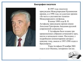Биография писателя
В 1997 году писателю
присуждена Международная Пушкинская
премия, а в 1998 году он удостоен премии
«За честь и достоинство таланта»
Международного литфонда.
В конце 1998 года В. П.
Астафьеву присуждена премия имени
Аполлона Григорьева Академии русской
современной словесности.
У Астафьева было издано три
прижизненных собрания сочинений в трех,
шести и пятнадцати томах. Последнее, с
подробными комментариями автора к
каждому тому, вышло в 1997-1998 годах в
Красноярске.
. Умер Астафьев 29 ноября 2001
года в селе Овсянка, похоронен там же.
.
 