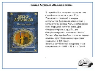 Виктор Астафьев «Восьмой побег»
В глухой тайге, далеко от людских глаз
случайно встретились двое. Егор
Романович – опытный технорук
лесоучастка, фронтовик-артиллерист и
беглый зэк по кличке Хыч, совершивший
свой очередной побег из зоны. Две
совершенно разных судьбы, два
совершенно разных жизненных опыта.
Рассказ «Восьмой побег» создан на основе
другого, неопубликованного рассказа
«Бурелом» в 1964 году.
Впервые опубликован в журнале «Наш
современник» – 1965. – № 8. – с. 29-44.
.
 