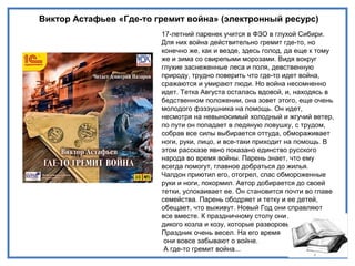 Виктор Астафьев «Где-то гремит война» (электронный ресурс)
17-летний паренек учится в ФЗО в глухой Сибири.
Для них война действительно гремит где-то, но
конечно же, как и везде, здесь голод, да еще к тому
же и зима со свирепыми морозами. Видя вокруг
глухие заснеженные леса и поля, девственную
природу, трудно поверить что где-то идет война,
сражаются и умирают люди. Но война несомненно
идет. Тетка Августа осталась вдовой, и, находясь в
бедственном положении, она зовет этого, еще очень
молодого фэзэушника на помощь. Он идет,
несмотря на невыносимый холодный и жгучий ветер,
по пути он попадает в ледяную ловушку, с трудом,
собрав все силы выбирается оттуда, обмораживает
ноги, руки, лицо, и все-таки приходит на помощь. В
этом рассказе явно показано единство русского
народа во время войны. Парень знает, что ему
всегда помогут, главное добраться до жилья.
Чалдон приютил его, отогрел, спас обмороженные
руки и ноги, покормил. Автор добирается до своей
тетки, успокаивает ее. Он становится почти во главе
семейства. Парень ободряет и тетку и ее детей,
обещает, что выживут. Новый Год они справляют
все вместе. К праздничному столу они даже убивают
дикого козла и козу, которые разворовывают сено.
Праздник очень весел. На его время
они вовсе забывают о войне.
А где-то гремит война...
 