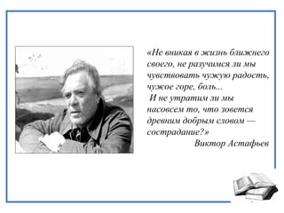 «Не вникая в жизнь ближнего
своего, не разучимся ли мы
чувствовать чужую радость,
чужое горе, боль...
И не утратим ли мы
насовсем то, что зовется
древним добрым словом —
сострадание?»
Виктор Астафьев
 