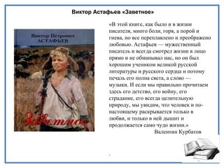 Виктор Астафьев «Заветное»
«В этой книге, как было и в жизни
писателя, много боли, горя, а порой и
гнева, но все переплавлено и преображено
любовью. Астафьев — мужественный
писатель и всегда смотрел жизни в лицо
прямо и не обманывал нас, но он был
хорошим учеником великой русской
литературы и русского сердца и потому
печаль его полна света, а слово —
музыки. И если мы правильно прочитаем
здесь его детство, его войну, его
страдание, его всегда целительную
природу, мы увидим, что человек и по-
настоящему раскрывается только в
любви, и только в ней дышит и
продолжается само чудо жизни.»
Валентин Курбатов
.
 