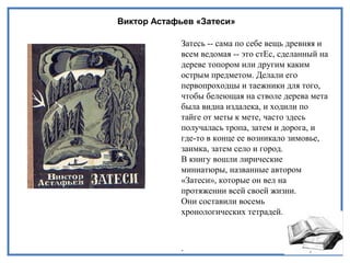 Виктор Астафьев «Затеси»
Затесь -- сама по себе вещь древняя и
всем ведомая -- это стЕс, сделанный на
дереве топором или другим каким
острым предметом. Делали его
первопроходцы и таежники для того,
чтобы белеющая на стволе дерева мета
была видна издалека, и ходили по
тайге от меты к мете, часто здесь
получалась тропа, затем и дорога, и
где-то в конце ее возникало зимовье,
заимка, затем село и город.
В книгу вошли лирические
миниатюры, названные автором
«Затеси», которые он вел на
протяжении всей своей жизни.
Они составили восемь
хронологических тетрадей.
.
 