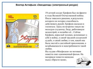 Виктор Астафьев «Звездопад» (электронный ресурс)
19-летний солдат Ерофеев был на фронте
в годы Великой Отечественной войны.
После тяжелого ранения, в результате
которого он потерял способность
действовать рукой, Ерофеев оказался в
госпитале. Здесь он встретил такую же
молодую студентку Лиду, работавшую
медсестрой, и полюбил её... Сейчас
Ерофеев, взрослый человек, вспоминает о
себе в войну, о своей трудной солдатской
судьбе, о своей любви, о том, какой она
была чистой и достойной преклонения, о
незабываемости и неистребимости такой
любви.
На студии «Мосфильм» по мотивам
повести снят одноименный фильм. На
материале повести написана
пьеса «Прости меня».
 