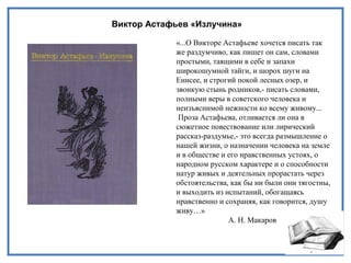Виктор Астафьев «Излучина»
«...О Викторе Астафьеве хочется писать так
же раздумчиво, как пишет он сам, словами
простыми, таящими в себе и запахи
широкошумной тайги, и шорох шуги на
Енисее, и строгий покой лесных озер, и
звонкую стынь родников,- писать словами,
полными веры в советского человека и
неизъяснимой нежности ко всему живому...
Проза Астафьева, отливается ли она в
сюжетное повествование или лирический
рассказ-раздумье,- это всегда размышление о
нашей жизни, о назначении человека на земле
и в обществе и его нравственных устоях, о
народном русском характере и о способности
натур живых и деятельных прорастать через
обстоятельства, как бы ни были они тягостны,
и выходить из испытаний, обогащаясь
нравственно и сохраняя, как говорится, душу
живу…»
А. Н. Макаров
 