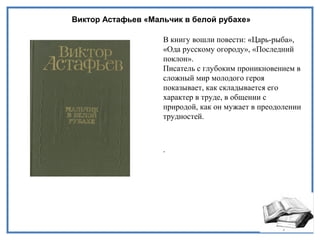 Виктор Астафьев «Мальчик в белой рубахе»
В книгу вошли повести: «Царь-рыба»,
«Ода русскому огороду», «Последний
поклон».
Писатель с глубоким проникновением в
сложный мир молодого героя
показывает, как складывается его
характер в труде, в общении с
природой, как он мужает в преодолении
трудностей.
.
 