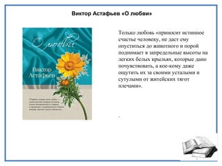 Виктор Астафьев «О любви»
Только любовь «приносит истинное
счастье человеку, не даст ему
опуститься до животного и порой
поднимает в запредельные высоты на
легких белых крыльях, которые дано
почувствовать, а кое-кому даже
ощутить их за своими усталыми и
сутулыми от житейских тягот
плечами».
.
 