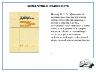 Виктор Астафьев «Падение листа»
В книгу В. П. Астафьева вошли
короткие рассказы-воспоминания,
лирико-философские раздумья о
жизни, о природе и любви,
составившие цикл «Затесей», и роман
«Печальный детектив», в котором
писатель с болью и гневом бичует
людские пороки, мешающие
действительной перестройке нашей
общественной и политической жизни.
.
 