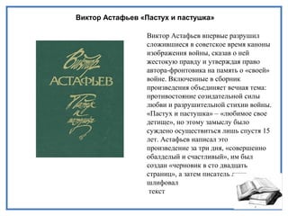 Виктор Астафьев «Пастух и пастушка»
Виктор Астафьев впервые разрушил
сложившиеся в советское время каноны
изображения войны, сказав о ней
жестокую правду и утверждая право
автора-фронтовика на память о «своей»
войне. Включенные в сборник
произведения объединяет вечная тема:
противостояние созидательной силы
любви и разрушительной стихии войны.
«Пастух и пастушка» – «любимое свое
детище», но этому замыслу было
суждено осуществиться лишь спустя 15
лет. Астафьев написал это
произведение за три дня, «совершенно
обалделый и счастливый», им был
создан «черновик в сто двадцать
страниц», а затем писатель лишь
шлифовал
текст
 