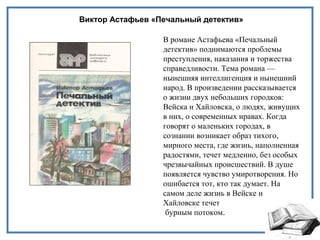 Виктор Астафьев «Печальный детектив»
В романе Астафьева «Печальный
детектив» поднимаются проблемы
преступления, наказания и торжества
справедливости. Тема романа —
нынешняя интеллигенция и нынешний
народ. В произведении рассказывается
о жизни двух небольших городков:
Вейска и Хайловска, о людях, живущих
в них, о современных нравах. Когда
говорят о маленьких городах, в
сознании возникает образ тихого,
мирного места, где жизнь, наполненная
радостями, течет медленно, без особых
чрезвычайных происшествий. В душе
появляется чувство умиротворения. Но
ошибается тот, кто так думает. На
самом деле жизнь в Вейске и
Хайловске течет
бурным потоком.
 