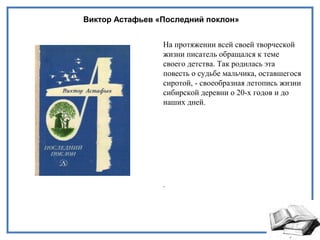 Виктор Астафьев «Последний поклон»
На протяжении всей своей творческой
жизни писатель обращался к теме
своего детства. Так родилась эта
повесть о судьбе мальчика, оставшегося
сиротой, - своеобразная летопись жизни
сибирской деревни о 20-х годов и до
наших дней.
.
 
