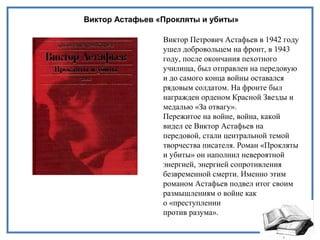 Виктор Астафьев «Прокляты и убиты»
Виктор Петрович Астафьев в 1942 году
ушел добровольцем на фронт, в 1943
году, после окончания пехотного
училища, был отправлен на передовую
и до самого конца войны оставался
рядовым солдатом. На фронте был
награжден орденом Красной Звезды и
медалью «За отвагу».
Пережитое на войне, война, какой
видел ее Виктор Астафьев на
передовой, стали центральной темой
творчества писателя. Роман «Прокляты
и убиты» он наполнил невероятной
энергией, энергией сопротивления
безвременной смерти. Именно этим
романом Астафьев подвел итог своим
размышлениям о войне как
о «преступлении
против разума».
 