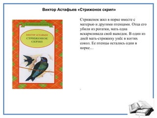 Виктор Астафьев «Стрижонок скрип»
Стриженок жил в норке вместе с
матерью и другими птенцами. Отца его
убили из рогатки, мать одна
вскармливала свой выводок. В один из
дней мать-стрижиху унёс в когтях
сокол. Ее птенцы остались одни в
норке…
.
 