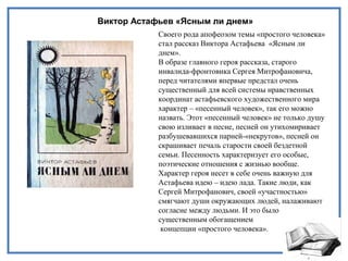 Виктор Астафьев «Ясным ли днем»
Своего рода апофеозом темы «простого человека»
стал рассказ Виктора Астафьева «Ясным ли
днем».
В образе главного героя рассказа, старого
инвалида-фронтовика Сергея Митрофановича,
перед читателями впервые предстал очень
существенный для всей системы нравственных
координат астафьевского художественного мира
характер – «песенный человек», так его можно
назвать. Этот «песенный человек» не только душу
свою изливает в песне, песней он утихомиривает
разбушевавшихся парней-«некрутов», песней он
скрашивает печаль старости своей бездетной
семьи. Песенность характеризует его особые,
поэтические отношения с жизнью вообще.
Характер героя несет в себе очень важную для
Астафьева идею – идею лада. Такие люди, как
Сергей Митрофанович, своей «участностью»
смягчают души окружающих людей, налаживают
согласие между людьми. И это было
существенным обогащением
концепции «простого человека».
 