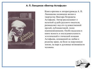А. П. Ланщиков «Виктор Астафьев»
Книга критика и литературоведа А. П.
Ланщикова посвящена жизни и
творчеству Виктора Петровича
Астафьева. Автор рассказывает о
нелегкой судьбе русского писателя,
размышляет над его художественной
прозой, публицистикой, тесно
взаимосвязанными. Особо выделена в
книге ясность и последовательность
эстетической и этической позиции
Астафьева, основанной на любви к
родному краю, на боли за поруганную
землю, на вере в духовные возможности
человека.
 