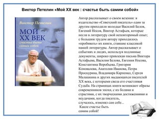 Виктор Петелин «Мой XX век : счастье быть самим собой»
Автор рассказывает о своем везении: в
издательство «Советский писатель» один за
другим приходили молодые Василий Белов,
Евгений Носов, Виктор Астафьев, которые
несли в литературу свой неповторимый опыт;
с большим трудом автору приходилось
«пробивать» их книги, ставшие классикой
нашей литературы. Автор рассказывает о
событиях и людях, используя подлинные
документы, широко привлекая письма Виктора
Астафьева, Василия Белова, Евгения Носова,
Константина Воробьева, Григория
Коновалова, Анатолия Иванова, Петра
Проскурина, Владимира Карпенко, Сергея
Малашкина и других выдающихся писателей
XX века, с которыми свела его счастливая
Судьба. На страницах книги возникают образы
современников эпохи, с их болями и
страстями, с их творческими достижениями и
неудачами, когда писатель,
случалось, изменял сам себе...
Какое счастье быть
самим собой!
 