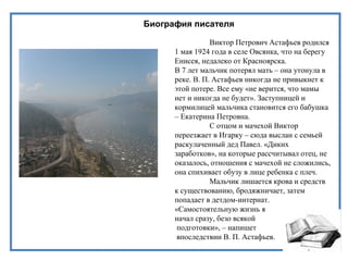Биография писателя
Виктор Петрович Астафьев родился
1 мая 1924 года в селе Овсянка, что на берегу
Енисея, недалеко от Красноярска.
В 7 лет мальчик потерял мать – она утонула в
реке. В. П. Астафьев никогда не привыкнет к
этой потере. Все ему «не верится, что мамы
нет и никогда не будет». Заступницей и
кормилицей мальчика становится его бабушка
– Екатерина Петровна.
С отцом и мачехой Виктор
переезжает в Игарку – сюда выслан с семьей
раскулаченный дед Павел. «Диких
заработков», на которые рассчитывал отец, не
оказалось, отношения с мачехой не сложились,
она спихивает обузу в лице ребенка с плеч.
Мальчик лишается крова и средств
к существованию, бродяжничает, затем
попадает в детдом-интернат.
«Самостоятельную жизнь я
начал сразу, безо всякой
подготовки», – напишет
впоследствии В. П. Астафьев.
 
