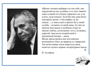«Жизнь человек выбирает не сам себе, она
определяется ему судьбою, и от него зависит
лишь в какой-то степени управлять ею, а не
плыть, куда понесет. Если бы мне дано было
повторить жизнь - я бы выбрал ту же
самую…, и лишь одно я просил бы у своей
судьбы – оставить со мной маму. Ее мне не
хватало всю жизнь и особенно остро не
хватает сейчас, естественно, что я, оставаясь
сиротой, тянулся ко второй моей и
неизменной матери – земле.
Жизнь представляла мне постоянную
возможность быть на природе и с природой.
Так вечно живая земля взрастила меня,
помогла сделать первые литературные шаги»,
В.
П. Астафьев
 