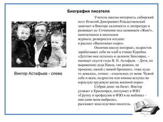 Биография писателя
Учитель школы-интерната, сибирский
поэт Игнатий Дмитриевич Рождественский
замечает в Викторе склонность к литературе и
развивает ее. Сочинение под названием «Жив!»,
напечатанное в школьном
журнале, развернется позднее
в рассказ «Васюткино озеро».
Окончив школу-интернат, подросток
зарабатывает себе на хлеб в станке Курейка.
«Детство мое осталось в далеком Заполярье, –
напишет спустя годы В. П. Астафьев. – Дитя, по
выражению деда Павла, «не рожено, не
прошено, папой с мамой брошено», тоже куда-
то девалось, точнее – откатилось от меня. Чужой
себе и всем, подросток или юноша вступал во
взрослую трудовую жизнь военной поры».
Собрав денег на билет. Виктор
уезжает к Красноярск, поступает в ФЗО.
«Группу и профессию в ФЗО я не выбирал –
они сами меня выбрали»,
расскажет впоследствии писатель.
.
Виктор Астафьев - слева
 