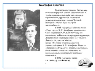 Биография писателя
По состоянию здоровья Виктор уже
не может вернуться к своей специальности и,
чтобы кормить семью, работает слесарем,
чернорабочим, грузчиком, плотником,
дежурным по вокзалу станции Чусовой,
мойщиком мясных туш, вахтером
мясокомбината.
В 1958 году увидел свет его роман
«Тают снега». В. П. Астафьева принимают в
Союз писателей РСФСР. В 1959 году его
направляют на Высшие литературные курсы при
Литературном институте имени М. Горького.
Два года он учится в Москве.
Конец 50-х годов отмечен расцветом
лирической прозы В. П. Астафьева. Повести
«Перевал» и «Стародуб», повесть «Звездопад»,
написанная на одном дыхании всего за
несколько дней, приносят ему широкую
известность.
В 1962 году семья переехала в Пермь,
а в 1969 году — в Вологду.
.
 