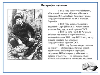 Биография писателя
В 1975 году за повести «Перевал»,
«Последний поклон», «Кража», «Пастух и
пастушка» В.П. Астафьеву была присуждена
Государственная премия РСФСР имени М.
Горького.
В 1978 году за повествование в
рассказах «Царь-рыба» В. П. Астафьев был
удостоен Государственной премии СССР.
. С 1978 по 1982 год В. П. Астафьев
работает над повестью «Зрячий посох»,
изданной только в 1988 году. В 1991 году за эту
повесть писатель был удостоен
Государственной премии СССР.
В 1980 году Астафьев переехал жить
на родину — в Красноярск. Начался новый,
чрезвычайно плодотворный период его
творчества. В Красноярске и в Овсянке —
деревне его детства — им написаны роман
«Печальный детектив» и множество рассказов.
 