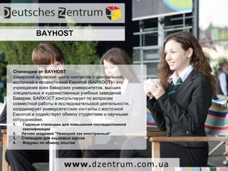 Вы не хотите ждать 1 год?
Но если вы не хотите ждать, и хочется быстрее
приступить к учебе, вы можете поступить в
австрийский вуз.
Австрия, страна с высоким уровнем жизни и
качеством образования, принимает украинских
Абитуриентов сразу после окончания 11 классов, а
немецкий язык можно доучить, уже будучи
студентом!
Для образования в Австрии не нужен
блокированный счет
Поступать в Австрийские ВУЗы можно до сентября
BAYHOST
Стипендии от BAYHOST
Баварский вузовский центр контактов с центральной,
восточной и юговосточной Европой (БАЙХОСТ) - это
учреждение всех баварских университетов, высших
специальных и художественных учебных заведений
Баварии. БАЙХОСТ консультирует по вопросам
совместной работы в исследовательской деятельности,
координирует университетские контакты с восточной
Европой и содействует обмену студентами и научными
сотрудниками.
1. Годовые стипендии для повышения последипломной
квалификации
2. Летняя академия "Немецкий как иностранный―
3. Стипендии для языковых курсов
4. Форумы по обмену опытом
 
