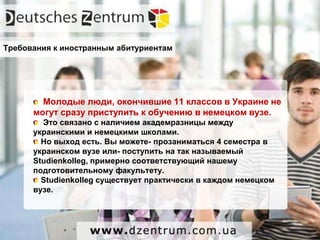 Молодые люди, окончившие 11 классов в Украине не
могут сразу приступить к обучению в немецком вузе.
Это связано с наличием академразницы между
украинскими и немецкими школами.
Но выход есть. Вы можете- прозаниматься 4 семестра в
украинском вузе или- поступить на так называемый
Studienkolleg, примерно соответствующий нашему
подготовительному факультету.
Studienkolleg существует практически в каждом немецком
вузе.
Требования к иностранным абитуриентам
 