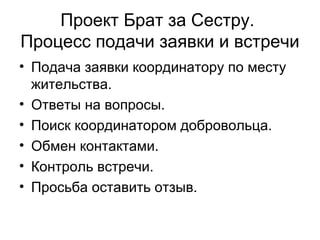 Проект Брат за Сестру.
Процесс подачи заявки и встречи
• Подача заявки координатору по месту
жительства.
• Ответы на вопросы.
• Поиск координатором добровольца.
• Обмен контактами.
• Контроль встречи.
• Просьба оставить отзыв.
 