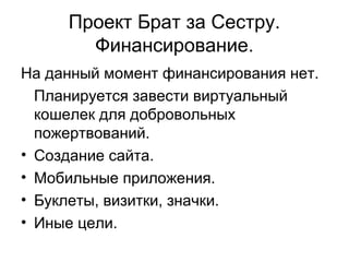 Проект Брат за Сестру.
Финансирование.
На данный момент финансирования нет.
Планируется завести виртуальный
кошелек для добровольных
пожертвований.
• Создание сайта.
• Мобильные приложения.
• Буклеты, визитки, значки.
• Иные цели.
 