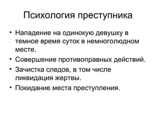 Психология преступника
• Нападение на одинокую девушку в
темное время суток в немноголюдном
месте.
• Совершение противоправных действий.
• Зачистка следов, в том числе
ликвидация жертвы.
• Покидание места преступления.
 