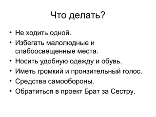 Что делать?
• Не ходить одной.
• Избегать малолюдные и
слабоосвещенные места.
• Носить удобную одежду и обувь.
• Иметь громкий и пронзительный голос.
• Средства самообороны.
• Обратиться в проект Брат за Сестру.
 