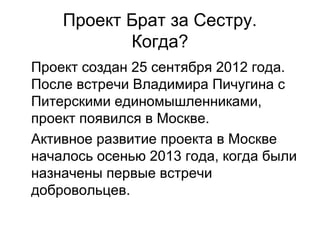 Проект Брат за Сестру.
Когда?
Проект создан 25 сентября 2012 года.
После встречи Владимира Пичугина с
Питерскими единомышленниками,
проект появился в Москве.
Активное развитие проекта в Москве
началось осенью 2013 года, когда были
назначены первые встречи
добровольцев.
 