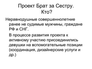 Проект Брат за Сестру.
Кто?
Неравнодушные совершеннолетние
ранее не судимые мужчины, граждане
РФ и СНГ.
В процессе развития проекта к
активному участию присоединились
девушки на вспомогательные позиции
(координация, дизайнерские услуги и
др.)
 
