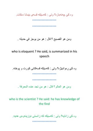 ‫وه‬‫چه‬ ‫كێ‬‫نه‬‫بازه‬‫كه‬ : ‫وتى‬ ‫؟‬‫سێكه‬‫قسه‬‫ده‬ ‫بێمانا‬ ‫ى‬.‫كات‬
******************
******************
‫ومن‬‫هو‬‫الفصيح‬‫؟‬‫قال‬:‫هو‬‫من‬‫يوجز‬‫في‬‫حديثه‬.
who is eloquent ? He said, is summarized in his
speech
‫وه‬‫ڕه‬ ‫كێ‬‫وانبێژه‬‫كه‬ : ‫وتى‬ ‫؟‬‫سێكه‬‫قسه‬‫پوخته‬ ‫و‬ ‫كورت‬ ‫كانى‬.
******************
******************
‫ومن‬‫هو‬‫العالم‬‫؟‬‫قال‬:‫هو‬‫من‬‫تجد‬‫عنده‬‫المعرفة‬.
who is the scientist ? He said: he has knowledge of
the find
‫وه‬‫زانايه‬ ‫كێ‬‫كه‬ : ‫وتى‬ ‫؟‬‫سێكه‬‫كه‬‫دۆزينه‬ ‫زانستى‬‫وه‬‫هه‬ ‫ى‬‫يه‬.
******************
 