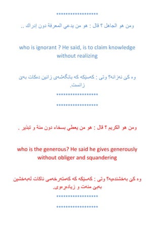 ******************
‫ومن‬‫هو‬‫الجاهل‬‫؟‬‫قال‬:‫هو‬‫من‬‫يدعي‬‫المعرفة‬‫دون‬‫إدراك‬..
who is ignorant ? He said, is to claim knowledge
without realizing
‫وه‬‫نه‬ ‫كێ‬‫زانه‬‫كه‬ : ‫وتى‬ ‫؟‬‫سێكه‬‫كه‬‫بانگه‬‫شه‬‫ده‬ ‫زانين‬ ‫ى‬‫به‬ ‫كات‬‫ێ‬
.‫زانست‬
******************
******************
‫ومن‬‫هو‬‫الكريم‬‫؟‬‫قال‬:‫هو‬‫من‬‫يعطي‬‫بسخاء‬‫دون‬‫من‬‫ة‬‫و‬‫تبذير‬.
who is the generous? He said he gives generously
without obliger and squandering
‫وه‬‫به‬ ‫كێ‬‫خشنده‬‫يه‬‫كه‬ : ‫وتى‬ ‫؟‬‫سێكه‬‫كه‬‫كه‬‫مته‬‫رخه‬‫له‬ ‫ناكات‬ ‫مى‬‫به‬‫خشين‬
‫به‬‫منه‬ ‫بێ‬‫زياده‬ ‫و‬ ‫ت‬‫ڕه‬.‫وى‬
******************
******************
 