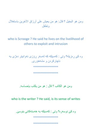 ‫ومن‬‫هو‬‫البخيل‬‫؟‬‫قال‬:‫هو‬‫من‬‫يعيش‬‫على‬‫أرزاق‬‫اآلخرين‬‫باستغالل‬
‫وتطفل‬
who is Scrooge ? He said he lives on the livelihood of
others to exploit and intrusion
‫وه‬‫ڕه‬ ‫كێ‬‫زيله‬‫كه‬ : ‫وتى‬ ‫؟‬‫سێكه‬‫كه‬‫له‬‫سه‬‫ئه‬ ‫ڕۆزى‬ ‫ر‬‫ده‬ ‫وانيتر‬‫به‬ ‫ژی‬
‫مشه‬ ‫و‬ ‫ناچاركردن‬.‫خۆرى‬
******************
******************
‫ومن‬‫هو‬‫الكاتب‬‫؟‬‫قال‬:‫هو‬‫من‬‫يكتب‬‫بإحساسه‬.
who is the writer ? He said, is its sense of writes
‫وه‬‫نوسه‬ ‫كێ‬‫ره‬‫كه‬ : ‫وتى‬ ‫؟‬‫سێكه‬‫به‬‫هه‬‫سته‬.‫بنوسێ‬ ‫كانى‬
******************
******************
 