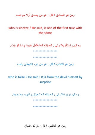 ‫ومن‬‫هو‬‫الصادق‬‫؟‬‫قال‬:‫هو‬‫من‬‫يصدق‬‫أوال‬‫مع‬‫نفسه‬
who is sincere ? He said, is one of the first true with
the same
‫وه‬‫ڕاستگۆيه‬ ‫كێ‬‫كه‬ : ‫وتى‬ ‫؟‬‫سێكه‬‫كه‬‫له‬‫گه‬.‫بێت‬ ‫ڕاستگۆ‬ ‫خۆيدا‬ ‫ڵ‬
******************
******************
‫ومن‬‫هو‬‫الكاذب‬‫؟‬‫قال‬:‫هو‬‫من‬‫غره‬‫الشيطان‬‫بنفسه‬
who is false ? He said : It is from the devil himself by
surprise
‫وه‬‫درۆزنه‬ ‫كێ‬‫كه‬ : ‫وتى‬ ‫؟‬‫سێكه‬‫كه‬‫شه‬‫زاڵبووه‬ ‫يتان‬‫به‬‫سه‬.‫ريدا‬
******************
******************
‫ومن‬‫هو‬‫الناقص‬‫؟‬‫قال‬:‫هو‬‫كل‬‫إنسان‬
 
