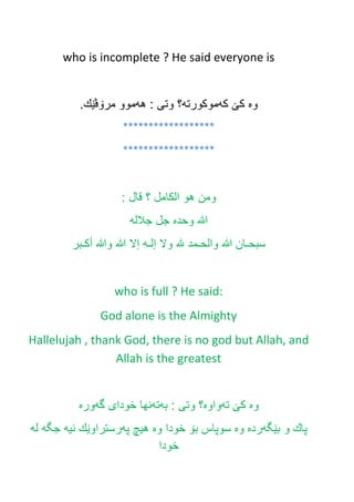 who is incomplete ? He said everyone is
‫وه‬‫كێ‬‫كه‬‫موكورته‬‫هه‬ : ‫وتى‬ ‫؟‬.‫مرۆڤێك‬ ‫موو‬
******************
******************
‫ومن‬‫هو‬‫الكامل‬‫؟‬‫قال‬:
‫هللا‬‫وحده‬‫جل‬‫جالله‬
‫سبحـان‬‫هللا‬‫والحـمد‬‫هلل‬‫وال‬‫إلـه‬‫إال‬‫هللا‬‫وهللا‬‫أكـبر‬
who is full ? He said:
God alone is the Almighty
Hallelujah , thank God, there is no god but Allah, and
Allah is the greatest
‫وه‬‫ته‬ ‫كێ‬‫واوه‬‫به‬ : ‫وتى‬ ‫؟‬‫ته‬‫گه‬ ‫خودای‬ ‫نها‬‫وره‬
‫بێگه‬ ‫و‬ ‫پاك‬‫رده‬‫وه‬‫وه‬ ‫خودا‬ ‫بۆ‬ ‫سوپاس‬‫په‬ ‫هيچ‬‫نيه‬ ‫رستراوێك‬‫جگه‬‫له‬
‫خودا‬
 