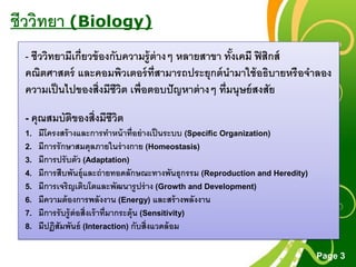 Free Powerpoint Templates
Page 3
ชีววิทยา (Biology)
- ชีววิทยามีเกี่ยวข้องกับความรู้ต่างๆ หลายสาขา ทั้งเคมี ฟิสิกส์
คณิตศาสตร์ และคอมพิวเตอร์ที่สามารถประยุกต์นามาใช้อธิบายหรือจาลอง
ความเป็นไปของสิ่งมีชีวิต เพื่อตอบปัญหาต่างๆ ที่มนุษย์สงสัย
- คุณสมบัติของสิ่งมีชีวิต
1. มีโครงสร้างและการทาหน้าที่อย่างเป็นระบบ (Specific Organization)
2. มีการรักษาสมดุลภายในร่างกาย (Homeostasis)
3. มีการปรับตัว (Adaptation)
4. มีการสืบพันธุ์และถ่ายทอดลักษณะทางพันธุกรรม (Reproduction and Heredity)
5. มีการเจริญเติบโตและพัฒนารูปร่าง (Growth and Development)
6. มีความต้องการพลังงาน (Energy) และสร้างพลังงาน
7. มีการรับรู้ต่อสิ่งเร้าที่มากระตุ้น (Sensitivity)
8. มีปฏิสัมพันธ์ (Interaction) กับสิ่งแวดล้อม
 
