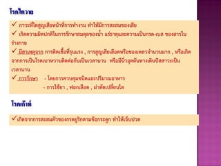 โรคไตวาย
 ภาวะที่ไตสูญเสียหน้าที่การทางาน ทาให้มีการสะสมของเสีย
 เกิดความผิดปกติในการรักษาสมดุลของนา แร่ธาตุและความเป็นกรด-เบส ของสารใน
ร่างกาย
 มีสาเหตุจาก การติดเชือที่รุนแรง , การสูญเสียเลือดหรือของเหลวจานวนมาก , หรือเกิด
จากการเป็นโรคเบาหวานติดต่อกันเป็นเวลานาน หรือมีนิ่วอุดตันทางเดินปัสสาวะเป็น
เวลานาน
 การรักษา - โดยการควบคุมชนิดและปริมาณอาหาร
- การใช้ยา , ฟอกเลือด , ผ่าตัดเปลี่ยนไต
โรคเก๊าท์
เกิดจากการสะสมตัวของกรดยูริกตามข้อกระดูก ทาให้เจ็บปวด
 