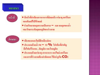 พลาสมา
หน้าที่ • มีหน้าที่ลาเลียงสารอาหารที่ย่อยแล้ว แร่ธาตุ ฮอร์โมน
แอนติบอดีไปให้เซลล์
• ช่วยรักษาสมดุลความเป็นกรด – เบส สมดุลของน้า
และรักษาระดับอุณหภูมิของร่างกาย
ลักษณะ • เป็นของเหลวใสมีสีเหลืองอ่อน
• ประกอบด้วยน้า 90 – 93 % โปรตีนที่สาคัญ
คือไฟบริโนเจน , อัลบูมิน และโกลบูลิน
• ประกอบด้วยแร่ธาตุ สารอาหาร เอนไซม์ ฮอร์โมน
และสารที่ร่างกายต้องกาจัดออก ได้แก่ ยูเรีย CO2
 