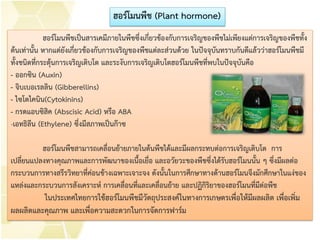 ฮอร์โมนพืชเป็นสารเคมีภายในพืชซึ่งเกี่ยวข้องกับการเจริญของพืชไม่เพียงแต่การเจริญของพืชทั้ง
ต้นเท่านั้น หากแต่ยังเกี่ยวข้องกับการเจริญของพืชแต่ละส่วนด้วย ในปัจจุบันทราบกันดีแล้วว่าฮอร์โมนพืชมี
ทั้งชนิดที่กระตุ้นการเจริญเติบโต และระงับการเจริญเติบโตฮอร์โมนพืชที่พบในปัจจุบันคือ
- ออกซิน (Auxin)
- จิบเบอเรลลิน (Gibberellins)
- ไซโตไคนิน(Cytokinins)
- กรดแอบซิสิค (Abscisic Acid) หรือ ABA
-เอทธิลีน (Ethylene) ซึ่งมีสภาพเป็นก๊าซ
ฮอร์โมนพืชสามารถเคลื่อนย้ายภายในต้นพืชได้และมีผลกระทบต่อการเจริญเติบโต การ
เปลี่ยนแปลงทางคุณภาพและการพัฒนาของเนื้อเยื่อ และอวัยวะของพืชซึ่งได้รับฮอร์โมนนั้น ๆ ซึ่งมีผลต่อ
กระบวนการทางสรีรวิทยาที่ค่อนข้างเฉพาะเจาะจง ดังนั้นในการศึกษาทางด้านฮอร์โมนจึงมักศึกษาในแง่ของ
แหล่งและกระบวนการสังเคราะห์ การเคลื่อนที่และเคลื่อนย้าย และปฏิกิริยาของฮอร์โมนที่มีต่อพืช
ในประเทศไทยการใช้ฮอร์โมนพืชมีวัตถุประสงค์ในทางการเกษตรเพื่อให้มีผลผลิต เพื่อเพิ่ม
ผลผลิตและคุณภาพ และเพื่อความสะดวกในการจัดการฟาร์ม
ฮอร์โมนพืช (Plant hormone)
 