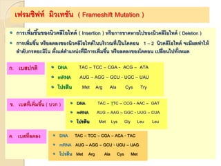เฟรมชิฟท์ มิวเทชัน ( Frameshift Mutation )
 การเพิ่มขึ้นของนิวคลีโอไทด์ ( Insertion ) หรือการขาดหายไปของนิวคลีโอไทด์ ( Deletion )
 การเพิ่มขึ้น หรือลดลงของนิวคลีโอไทด์ในบริเวณที่เป็นโคดอน 1 – 2 นิวคลีโอไทด์ จะมีผลทาให้
ลาดับกรดอะมิโน ตั้งแต่ตาแหน่งที่มีการเพิ่มขึ้น หรือลดลงของโคดอน เปลี่ยนไปทั้งหมด
ก. เบสปกติ  DNA TAC – TCC – CGA - ACG – ATA
 mRNA AUG – AGG – GCU - UGC – UAU
 โปรตีน Met Arg Ala Cys Try
ข. เบสที่เพิ่มขึ้น ( บวก )  DNA TAC – TTC – CCG - AAC – GAT
 mRNA AUG – AAG – GGC - UUG – CUA
 โปรตีน Met Lys Gly Leu Leu
ค. เบสที่ลดลง  DNA TAC – TCC – CGA – ACA - TAC
 mRNA AUG – AGG – GCU - UGU – UAG
 โปรตีน Met Arg Ala Cys Met
 