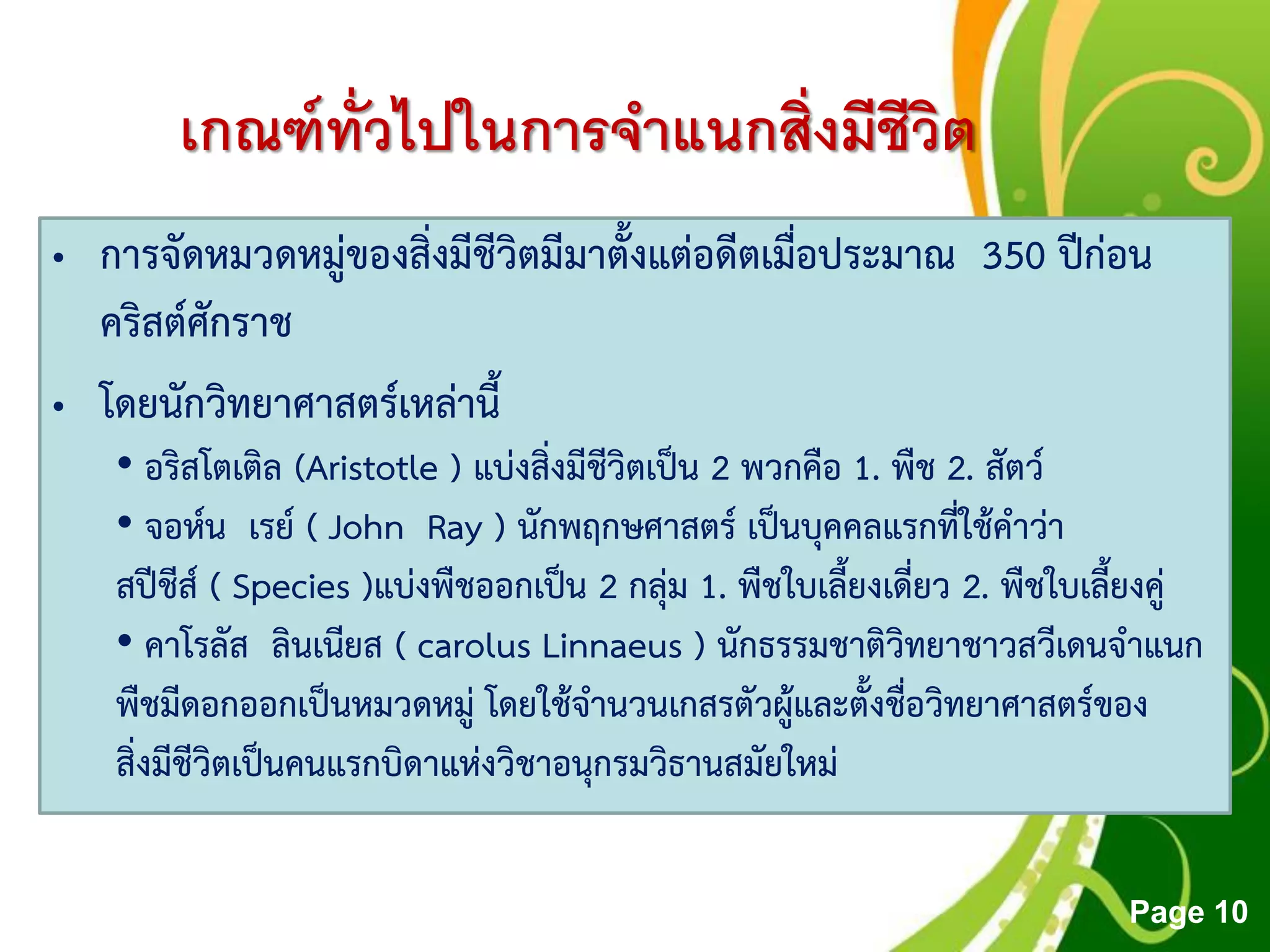 Free Powerpoint Templates
Page 10
เกณฑ์ทั่วไปในการจาแนกสิ่งมีชีวิต
• การจัดหมวดหมู่ของสิ่งมีชีวิตมีมาตั้งแต่อดีตเมื่อประมาณ 350 ปีก่อน
คริสต์ศักราช
• โดยนักวิทยาศาสตร์เหล่านี้
• อริสโตเติล (Aristotle ) แบ่งสิ่งมีชีวิตเป็น 2 พวกคือ 1. พืช 2. สัตว์
• จอห์น เรย์ ( John Ray ) นักพฤกษศาสตร์ เป็นบุคคลแรกที่ใช้คาว่า
สปีชีส์ ( Species )แบ่งพืชออกเป็น 2 กลุ่ม 1. พืชใบเลี้ยงเดี่ยว 2. พืชใบเลี้ยงคู่
• คาโรลัส ลินเนียส ( carolus Linnaeus ) นักธรรมชาติวิทยาชาวสวีเดนจาแนก
พืชมีดอกออกเป็นหมวดหมู่ โดยใช้จานวนเกสรตัวผู้และตั้งชื่อวิทยาศาสตร์ของ
สิ่งมีชีวิตเป็นคนแรกบิดาแห่งวิชาอนุกรมวิธานสมัยใหม่
 