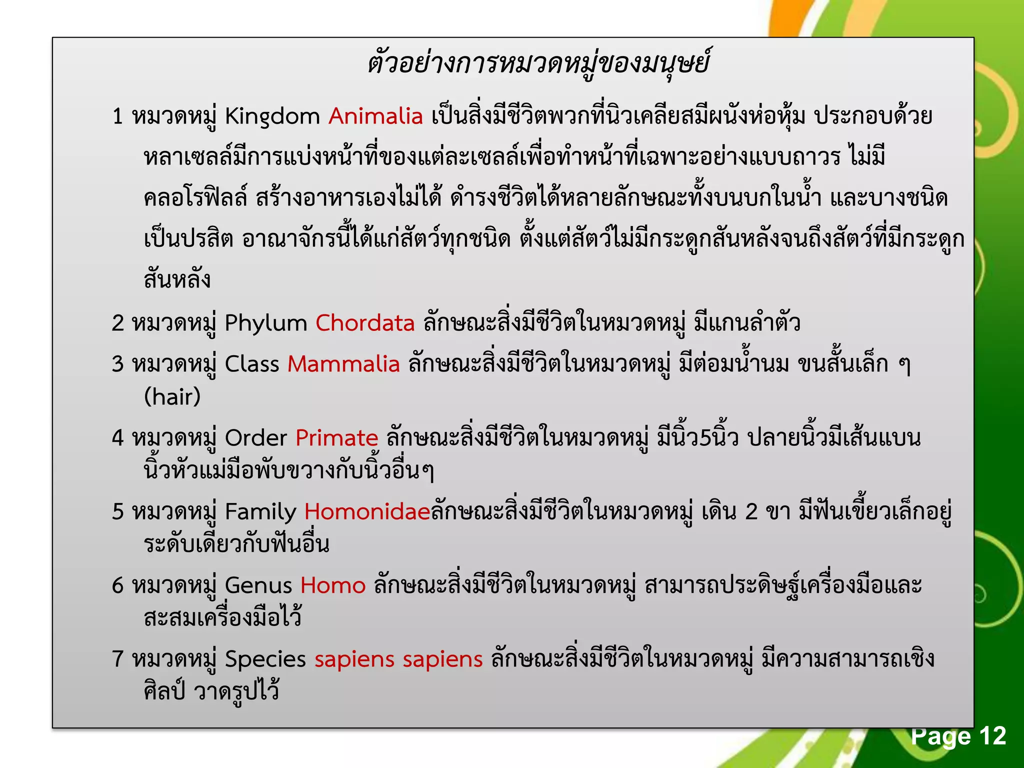 Free Powerpoint Templates
Page 12
ตัวอย่างการหมวดหมู่ของมนุษย์
1 หมวดหมู่ Kingdom Animalia เป็นสิ่งมีชีวิตพวกที่นิวเคลียสมีผนังห่อหุ้ม ประกอบด้วย
หลาเซลล์มีการแบ่งหน้าที่ของแต่ละเซลล์เพื่อทาหน้าที่เฉพาะอย่างแบบถาวร ไม่มี
คลอโรฟิลล์ สร้างอาหารเองไม่ได้ ดารงชีวิตได้หลายลักษณะทั้งบนบกในน้า และบางชนิด
เป็นปรสิต อาณาจักรนี้ได้แก่สัตว์ทุกชนิด ตั้งแต่สัตว์ไม่มีกระดูกสันหลังจนถึงสัตว์ที่มีกระดูก
สันหลัง
2 หมวดหมู่ Phylum Chordata ลักษณะสิ่งมีชีวิตในหมวดหมู่ มีแกนลาตัว
3 หมวดหมู่ Class Mammalia ลักษณะสิ่งมีชีวิตในหมวดหมู่ มีต่อมน้านม ขนสั้นเล็ก ๆ
(hair)
4 หมวดหมู่ Order Primate ลักษณะสิ่งมีชีวิตในหมวดหมู่ มีนิ้ว5นิ้ว ปลายนิ้วมีเส้นแบน
นิ้วหัวแม่มือพับขวางกับนิ้วอื่นๆ
5 หมวดหมู่ Family Homonidaeลักษณะสิ่งมีชีวิตในหมวดหมู่ เดิน 2 ขา มีฟันเขี้ยวเล็กอยู่
ระดับเดียวกับฟันอื่น
6 หมวดหมู่ Genus Homo ลักษณะสิ่งมีชีวิตในหมวดหมู่ สามารถประดิษฐ์เครื่องมือและ
สะสมเครื่องมือไว้
7 หมวดหมู่ Species sapiens sapiens ลักษณะสิ่งมีชีวิตในหมวดหมู่ มีความสามารถเชิง
ศิลป์ วาดรูปไว้
 